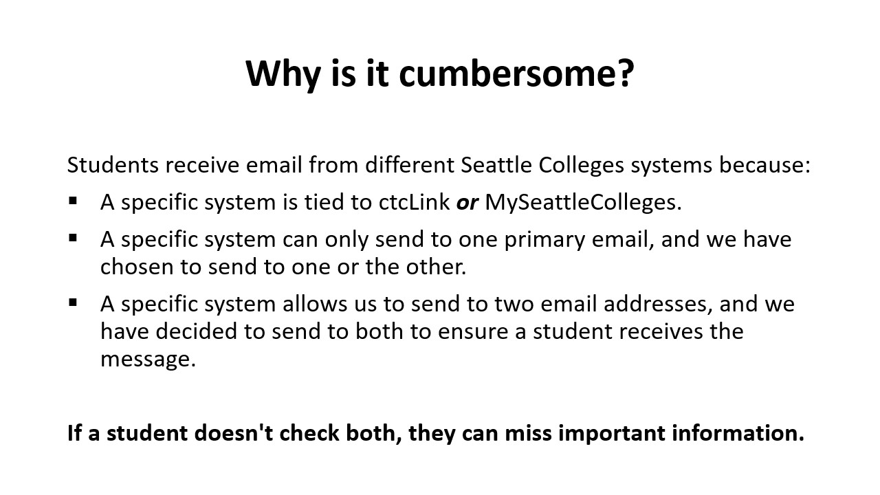 Why is it cumbersome? Students receive email from different Seattle Colleges systems because:​  A specific system is tied to ctcLink or MySeattleColleges.​  A specific system can only send to one primary email, and we have chosen to send to one or the other.​  A specific system allows us to send to two email addresses, and we have decided to send to both to ensure a student receives the message.​  ​  If a student doesn't check both, they can miss important information.