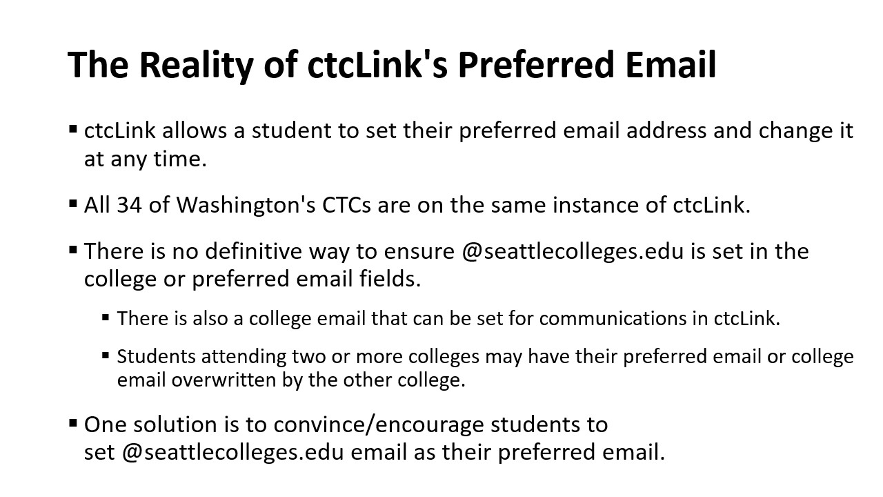 The Reality of ctcLink's Preferred Email: ctcLink allows a student to set their preferred email address and change it at any time.​  All 34 of Washington's CTCs are on the same instance of ctcLink.​  There is no definitive way to ensure @seattlecolleges.edu is set in the college or preferred email fields.​  There is also a college email that can be set for communications in ctcLink.​  Students attending two or more colleges may have their preferred email or college email overwritten by the other college.​  