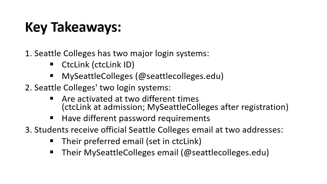 Repeating Key Takeaways: 1. Seattle Colleges has two major login systems:​  CtcLink (ctcLink ID)​  MySeattleColleges (@seattlecolleges.edu) ​  2. Seattle Colleges' two login systems:​  Are activated at two different times (ctcLink at admission; MySeattleColleges after registration)​  Have different password requirements​  3. Students receive official Seattle Colleges email at two addresses:​  Their preferred email (set in ctcLink)​  Their MySeattleColleges email (@seattlecolleges.edu)