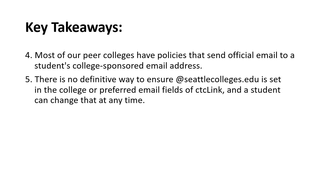 Repeating Key Takeaways: 4. Most of our peer colleges have policies that send official email to a student's college-sponsored email address.​  5. There is no definitive way to ensure @seattlecolleges.edu is set in the college or preferred email fields of ctcLink, and a student can change that at any time.