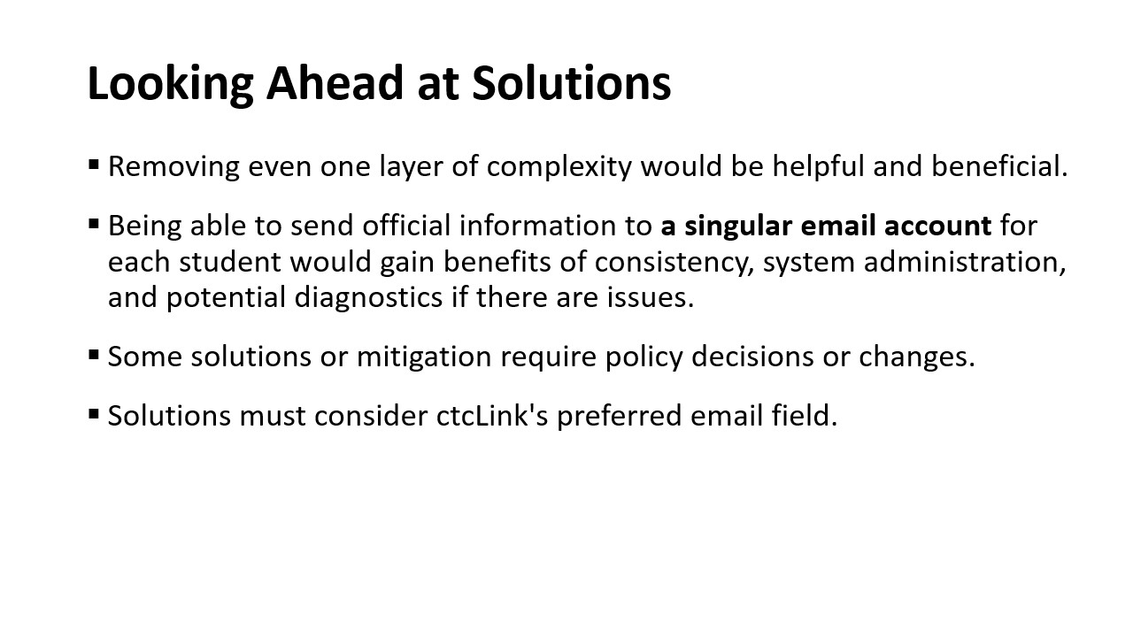 Looking Ahead at Solutions: Removing even one layer of complexity would be helpful and beneficial.​  Being able to send official information to a singular email account for each student would gain benefits of consistency, system administration, and potential diagnostics if there are issues.​  Some solutions or mitigation require policy decisions or changes.​  Solutions must consider ctcLink's preferred email field.