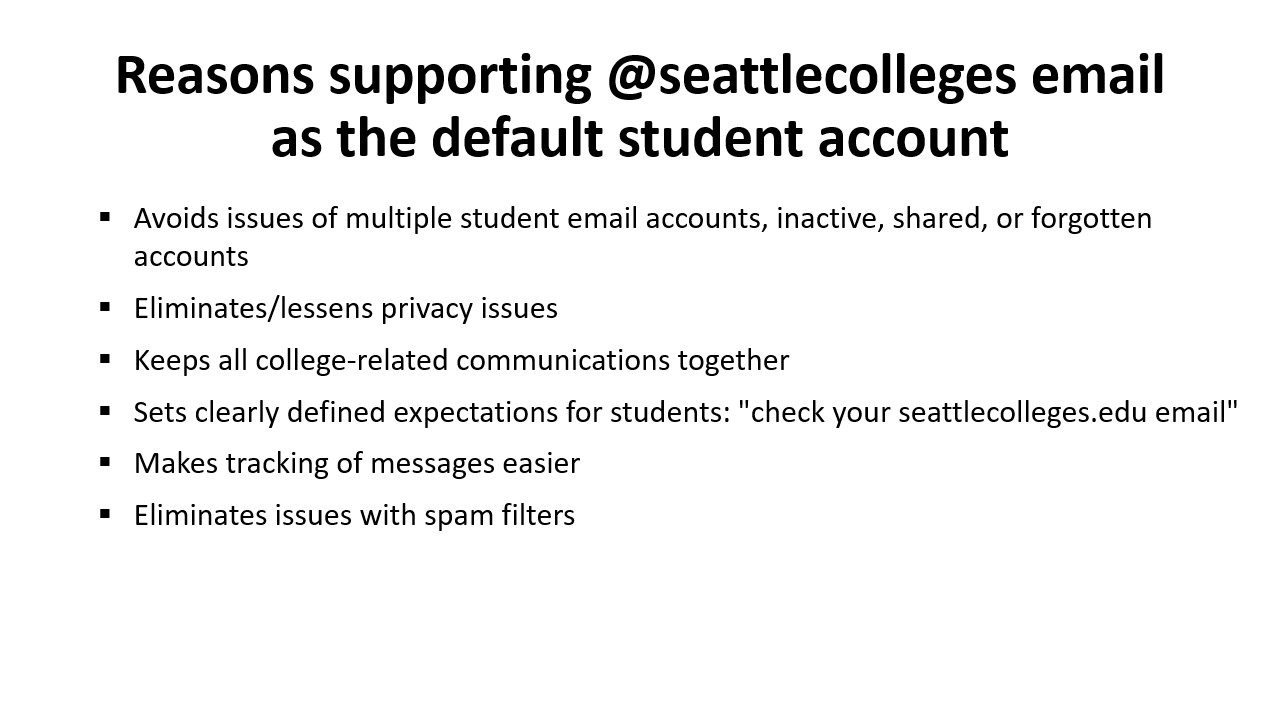 Reasons supporting @seattlecolleges email as the default student account: Avoids issues of multiple student email accounts, inactive, shared, or forgotten accounts​; Eliminates/lessens privacy issues​; Keeps all college-related communications together​; Sets clearly defined expectations for students: "check your seattlecolleges.edu email";​ Makes tracking of messages easier​; Eliminates issues with spam filters