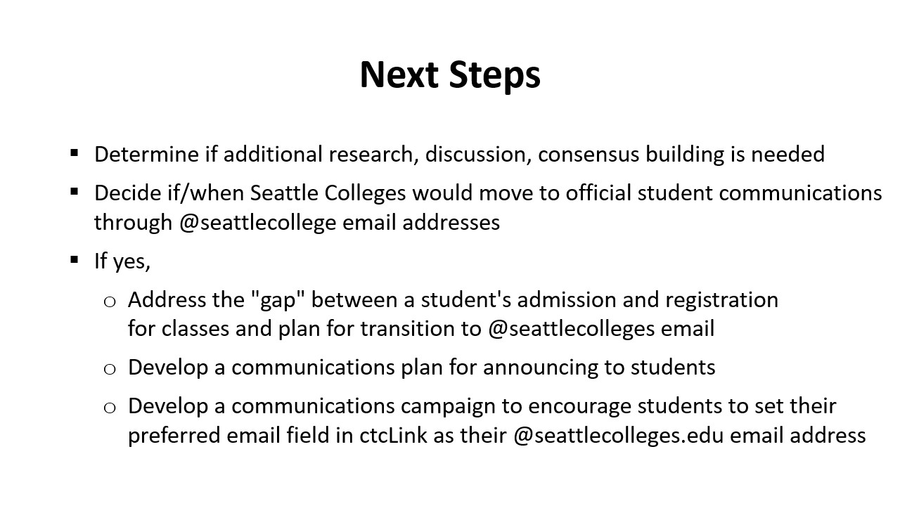 Next Steps: Determine if additional research, discussion, consensus building is needed ​  Decide if/when Seattle Colleges would move to official student communications through @seattlecollege email addresses​  If yes, ​  Address the "gap" between a student's admission and registration for classes and plan for transition to @seattlecolleges email ​  Develop a communications plan for announcing to students​  Develop a communications campaign to encourage students to set their preferred email field in ctcLink 