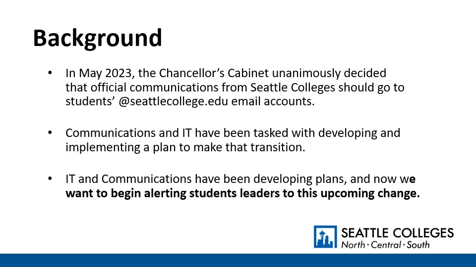 Background: In May 2023, the Chancellor’s Cabinet unanimously decided that official communications from Seattle Colleges should go to students’ @seattlecollege.edu email accounts.​ Communications and IT have been tasked with developing and implementing a plan to make that transition. ​IT and Communications have been developing plans, and now we want to begin alerting students leaders to this upcoming change.