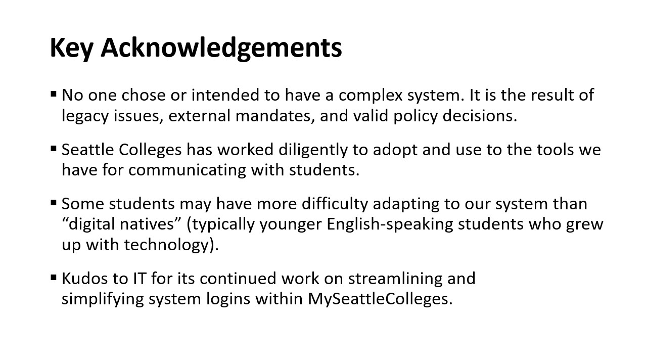 Key Acknowledgements​: No one chose or intended to have a complex system. It is the result of legacy issues, external mandates, and valid policy decisions.​ Seattle Colleges has worked diligently to adopt and use to the tools we have for communicating with students.Some students may have more difficulty adapting to our system than “digital natives” (typically younger English-speaking students who grew up with technology). IT has continued work on streamlining and simplifying system logins within MySeattleCo