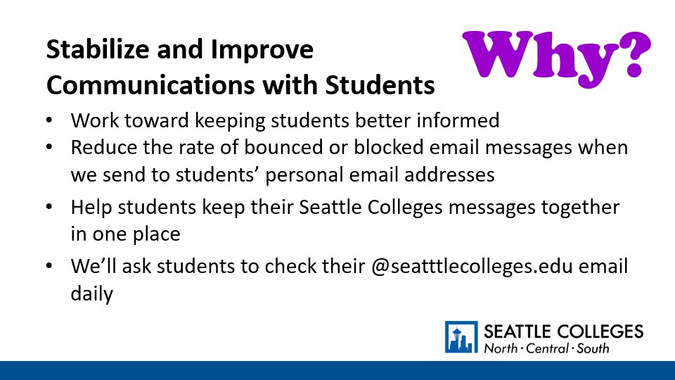 Why? To Stabilize and Improve Communications with Students: Work toward keeping students better informed; Reduce the rate of bounced or blocked email messages when we send to students’ personal email addresses;​ Help students keep their Seattle Colleges messages together in one place; We’ll ask students to check their @seatttlecolleges.edu email daily