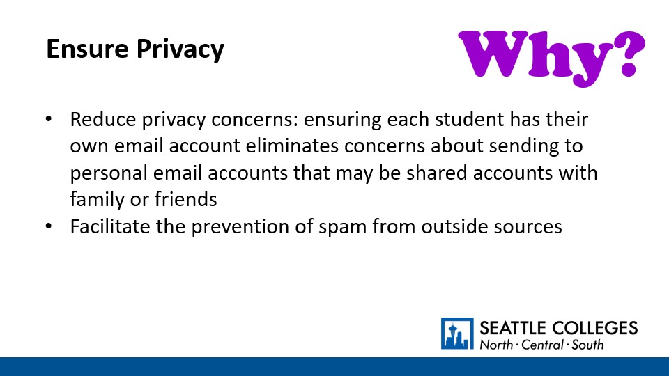 Why? To Ensure Privacy: Reduce privacy concerns: ensuring each student has their own email account eliminates concerns about sending to personal email accounts that may be shared accounts with family or friends; Facilitate the prevention of spam from outside sources