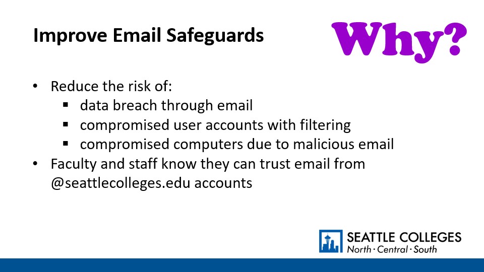 Why? To Improve Email Safeguards: Reduce the risk of data breach through email,​ compromised user accounts with filtering, and​ compromised computers due to malicious email. Faculty and staff know they can trust email from @seattlecolleges.edu accounts