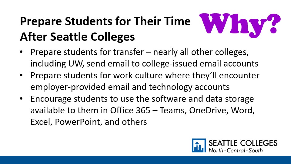 Why? To Prepare Students for Their Time After Seattle Colleges: Prepare students for transfer – nearly all other colleges, including UW, send email to college-issued email accounts; Prepare students for work culture where they’ll encounter employer-provided email and technology accounts;​ Encourage students to use the software and data storage available to them in Office 365 – Teams, OneDrive, Word, Excel, PowerPoint, and others