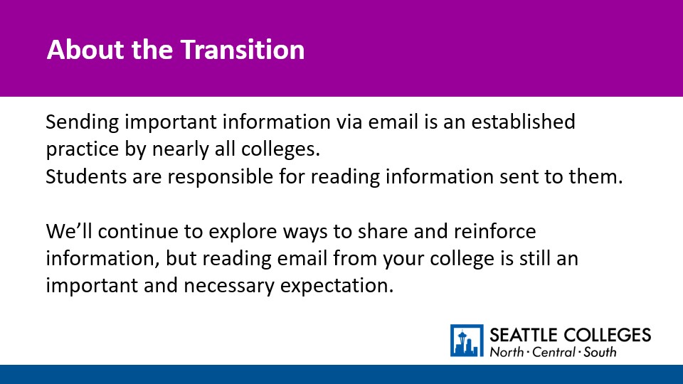 About the Transition: Sending important information via email is an established practice by nearly all colleges. Students are responsible for reading information sent to them. We’ll continue to explore ways to share and reinforce information, but reading email from your college is still an important and necessary expectation.