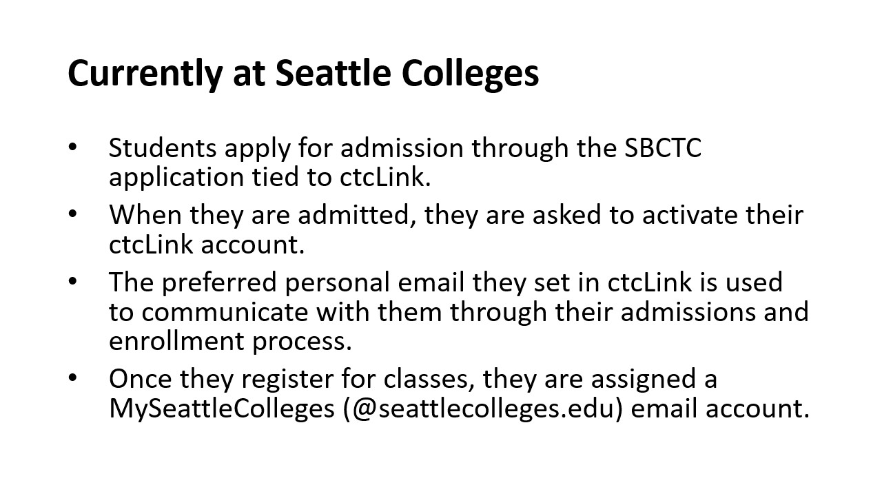 Currently at Seattle Colleges: Students apply for admission through the SBCTC application tied to ctcLink.​  When they are admitted, they are asked to activate their ctcLink account.​ The preferred personal email they set in ctcLink is used to communicate with them through their admissions and enrollment process.​ Once they register for classes, they are assigned a MySeattleColleges (@seattlecolleges.edu) email account.