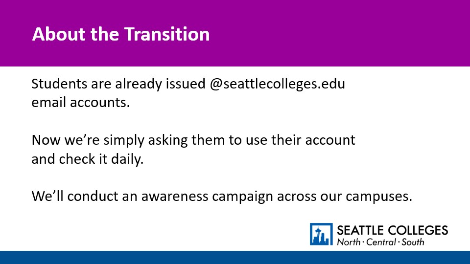 About the Transition: Students are already issued @seattlecolleges.edu email accounts.   Now we’re simply asking them to use their account and check it daily.  We’ll conduct an awareness campaign across our campuses.