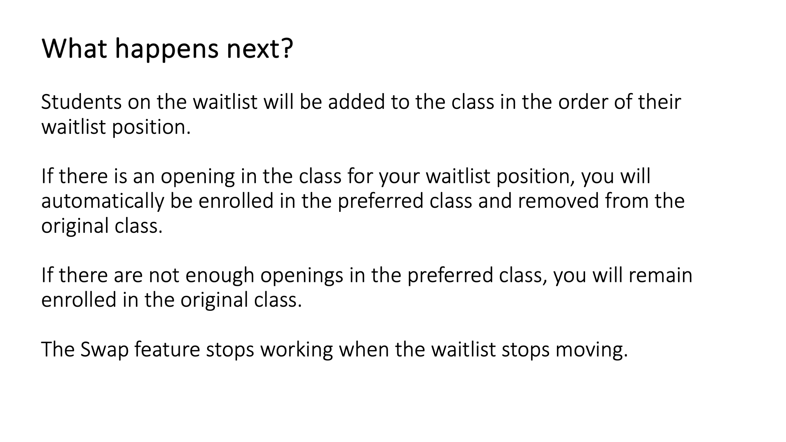 What happens next? Students on the waitlist will be added to the class in the order of their waitlist position. If there is an opening in the class for your waitlist position, you will automatically be enrolled in the preferred class and removed from the original class. If there are not enough openings in the preferred class, you will remain enrolled in the original class. The Swap feature stops working when the waitlist stops moving.