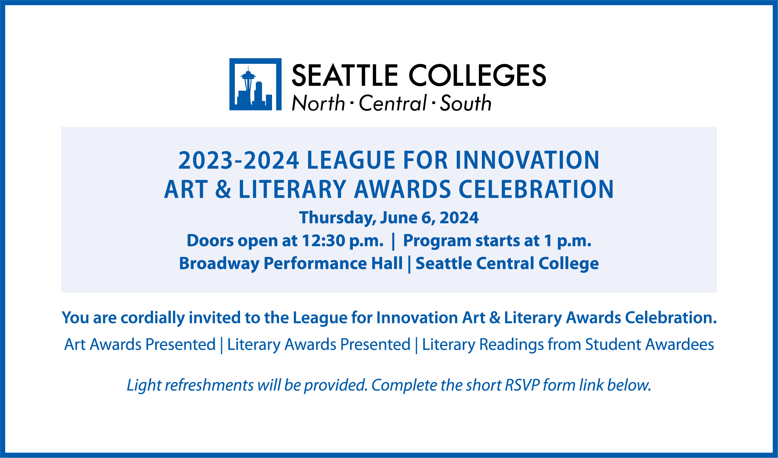Student Art and Literary Awards Celebration  Members of the Seattle Colleges community are invited to attend the League for Innovation Art and Literary Award Celebration.  League for Innovation Student Art and Literary Awards Celebration  When: Thursday, June 6, 2024 – doors open at 12:30 p.m.; program starts at 1 p.m.  Where: Broadway Performance Hall, Seattle Central College, 1625 Broadway Avenue, Seattle, WA 98122  The program will include:  Presentation of art awards  Presentation of literary awards  Literary readings from student awardees  Light refreshments will be served.  All student entrants are encouraged to attend. Guests are welcome. If you plan to attend, please complete the form to RSVP (note: form is in the text above this image).